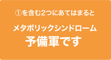 ①を含む2つにあてはまるとメタボリックシンドローム予備軍です