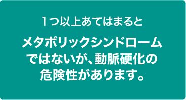 1つ以上あてはまるとメタボリックシンドロームではないが、動脈硬化の危険性があります。